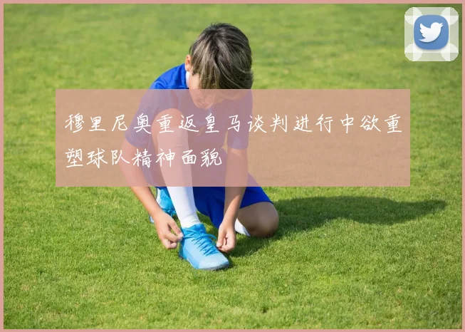 穆里尼奥重返皇马谈判进行中欲重塑球队精神面貌