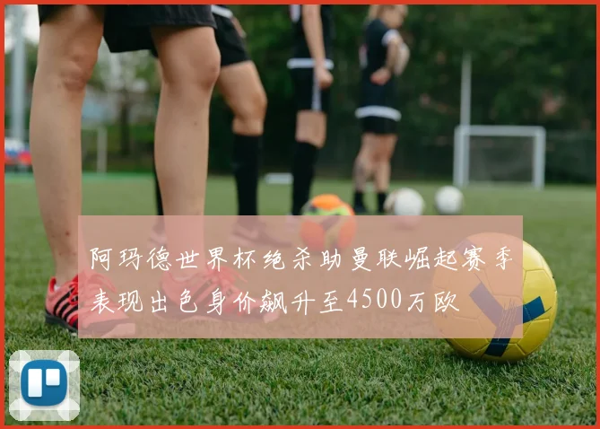 阿玛德世界杯绝杀助曼联崛起赛季表现出色身价飙升至4500万欧