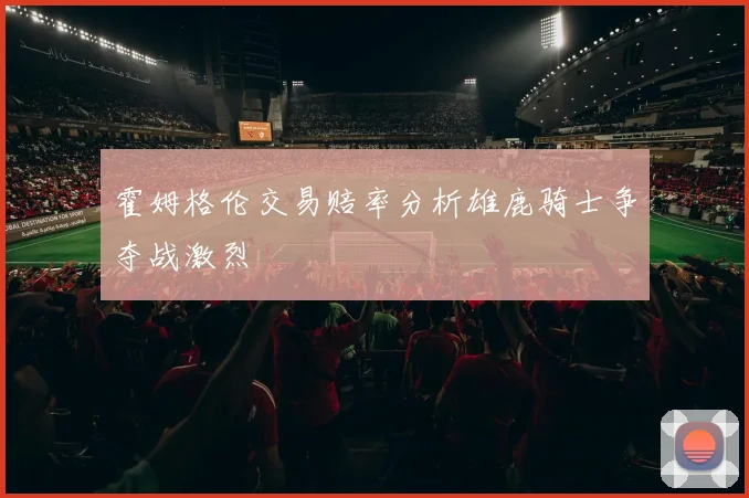 霍姆格伦交易赔率分析雄鹿骑士争夺战激烈