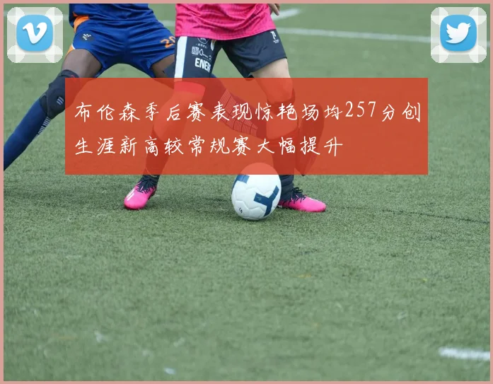 布伦森季后赛表现惊艳场均257分创生涯新高较常规赛大幅提升