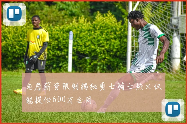 老詹薪资限制揭秘勇士骑士热火仅能提供600万合同