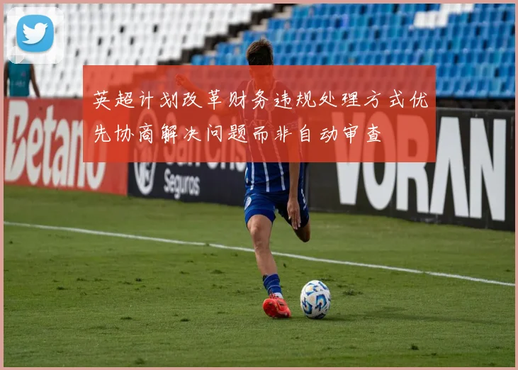 英超计划改革财务违规处理方式优先协商解决问题而非自动审查