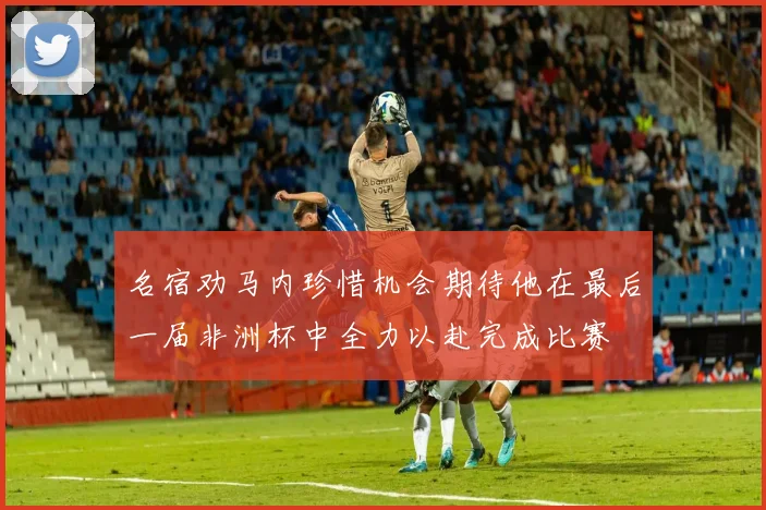 名宿劝马内珍惜机会期待他在最后一届非洲杯中全力以赴完成比赛