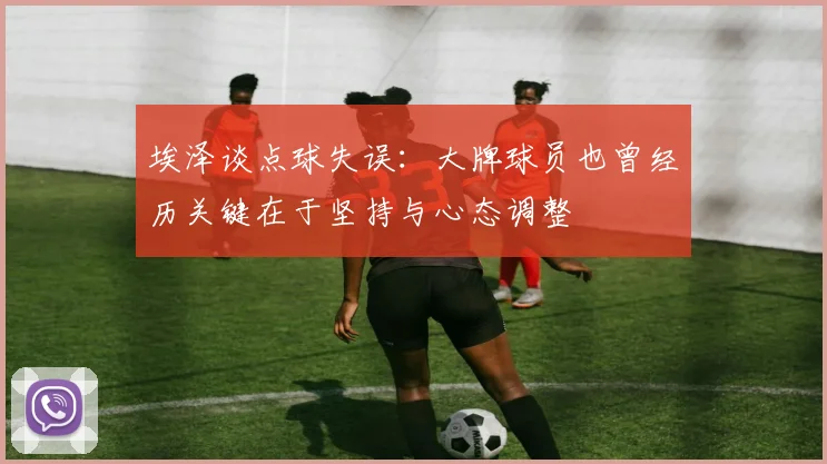 埃泽谈点球失误：大牌球员也曾经历关键在于坚持与心态调整