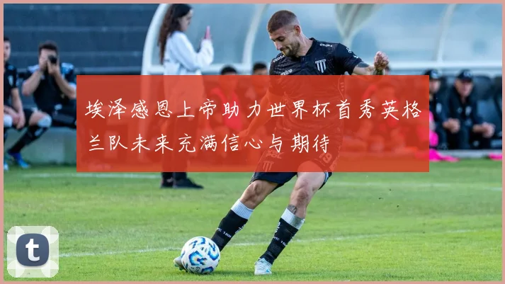 埃泽感恩上帝助力世界杯首秀英格兰队未来充满信心与期待