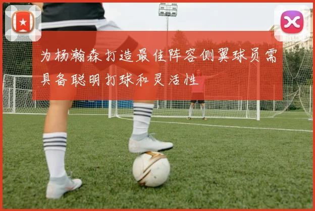 为杨瀚森打造最佳阵容侧翼球员需具备聪明打球和灵活性
