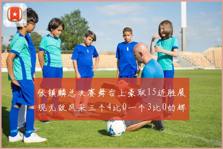 张镇麟总决赛舞台上豪取15连胜展现无敌风采三个4比0一个3比0的辉煌战绩