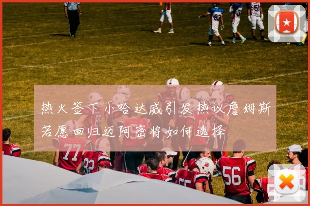 热火签下小哈达威引发热议詹姆斯若愿回归迈阿密将如何选择