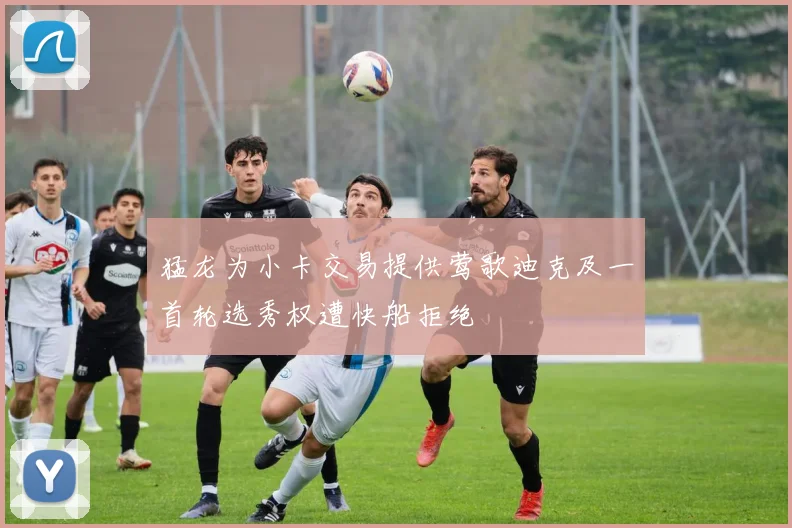 猛龙为小卡交易提供莺歌迪克及一首轮选秀权遭快船拒绝