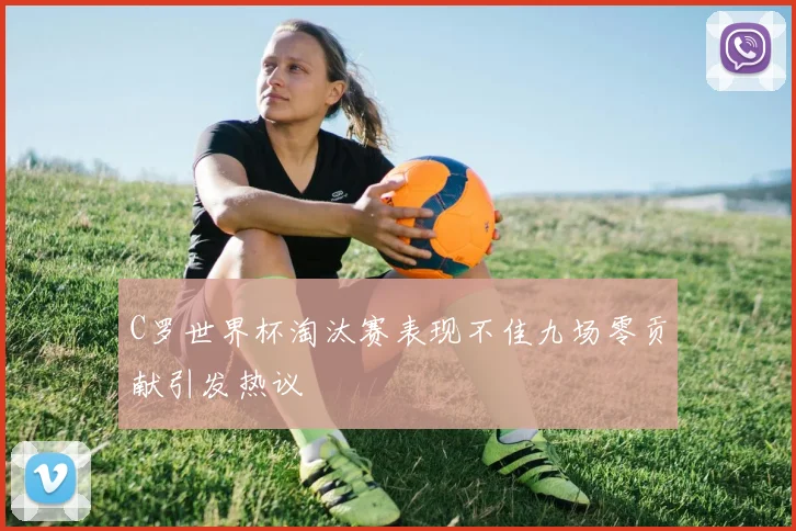 C罗世界杯淘汰赛表现不佳九场零贡献引发热议