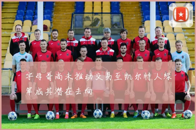 字母哥尚未推动交易至凯尔特人绿军成其潜在去向