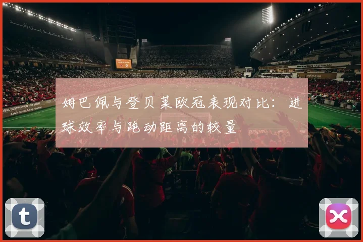 姆巴佩与登贝莱欧冠表现对比：进球效率与跑动距离的较量