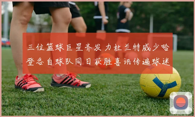 三位篮球巨星齐发力杜兰特威少哈登各自球队同日获胜喜讯传遍球迷圈