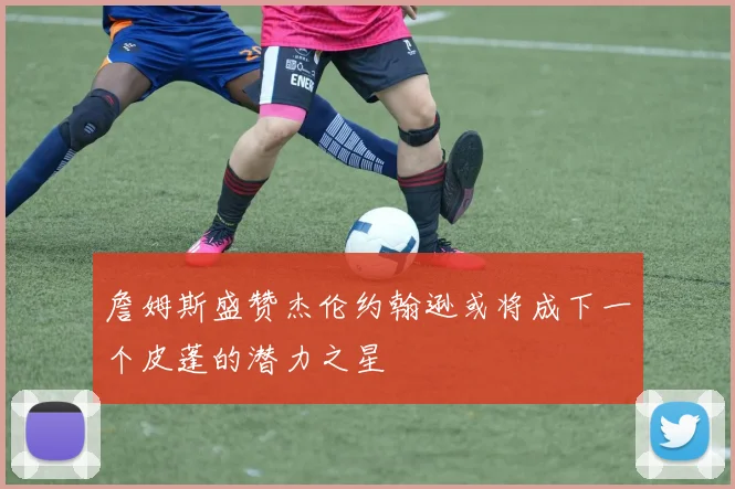 詹姆斯盛赞杰伦约翰逊或将成下一个皮蓬的潜力之星