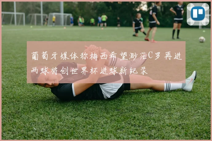 葡萄牙媒体称梅西希望渺茫C罗再进两球将创世界杯进球新纪录