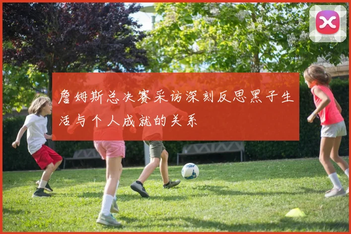 詹姆斯总决赛采访深刻反思黑子生活与个人成就的关系