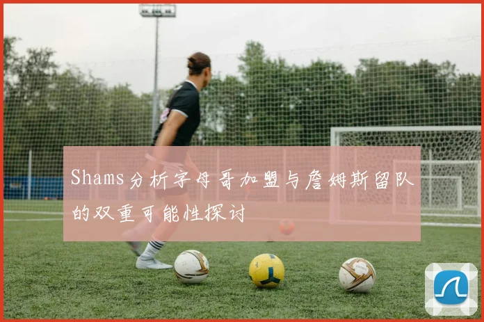 Shams分析字母哥加盟与詹姆斯留队的双重可能性探讨