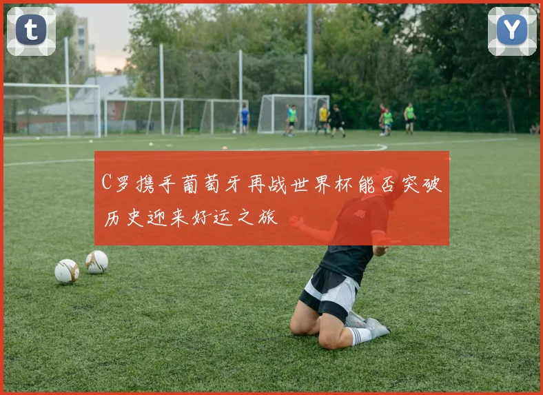 C罗携手葡萄牙再战世界杯能否突破历史迎来好运之旅