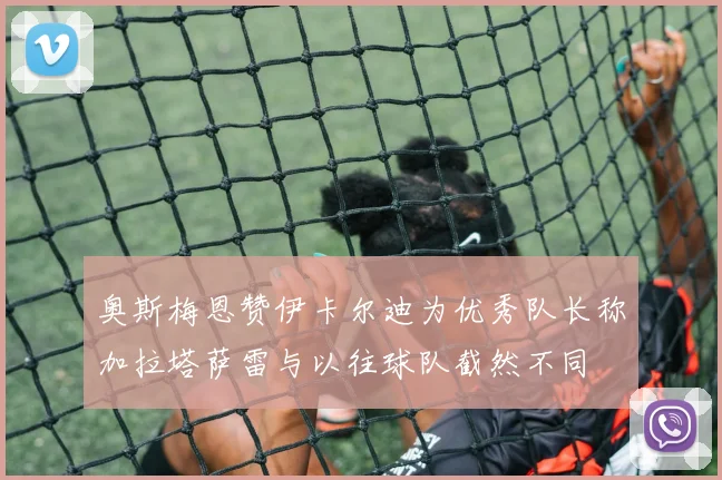 奥斯梅恩赞伊卡尔迪为优秀队长称加拉塔萨雷与以往球队截然不同