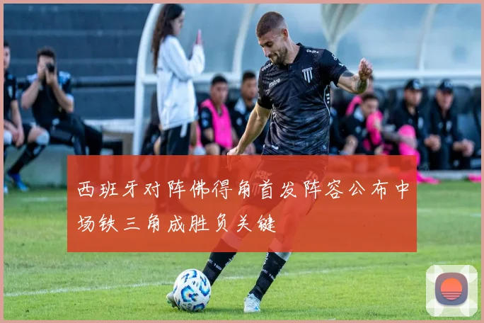 西班牙对阵佛得角首发阵容公布中场铁三角成胜负关键