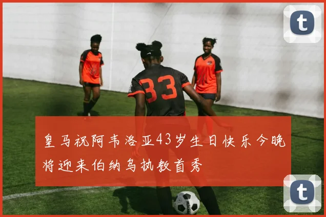 皇马祝阿韦洛亚43岁生日快乐今晚将迎来伯纳乌执教首秀