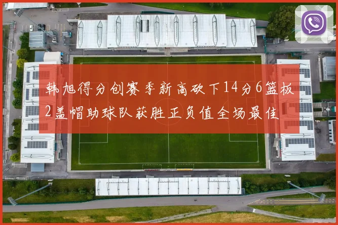 韩旭得分创赛季新高砍下14分6篮板2盖帽助球队获胜正负值全场最佳
